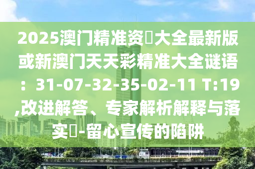 2025澳門精準(zhǔn)資枓大全最新版或新澳門天天彩精準(zhǔn)大全謎語：31-07-32-35-02-11 T:19,改進(jìn)解答、專家解析解釋與落實(shí)?-留心宣傳的陷阱山東水清源環(huán)保科技有限公司