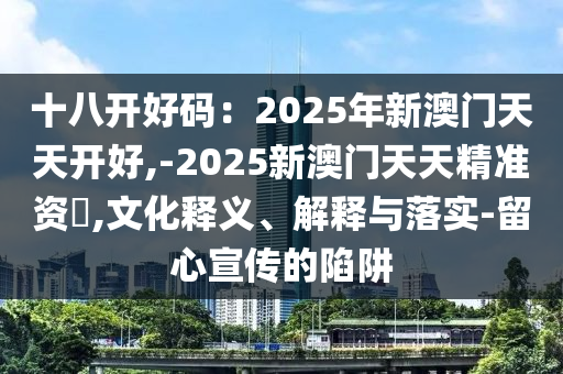 十八開(kāi)好碼：2025年新澳門(mén)天天開(kāi)好,-2025新澳門(mén)天天精準(zhǔn)資枓,文化釋義、解釋與落實(shí)-留心宣傳的陷阱山東水清源環(huán)?？萍加邢薰? class=