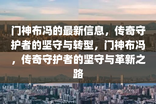 門神布馮的最新信息，傳奇守護(hù)者的堅山東水清源環(huán)?？萍加邢薰臼嘏c轉(zhuǎn)型，門神布馮，傳奇守護(hù)者的堅守與革新之路