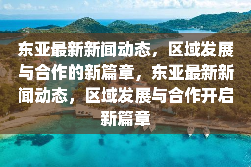 東亞最新新聞動態(tài)，區(qū)域發(fā)展與合作的新篇章，東山東水清源環(huán)保科技有限公司亞最新新聞動態(tài)，區(qū)域發(fā)展與合作開啟新篇章