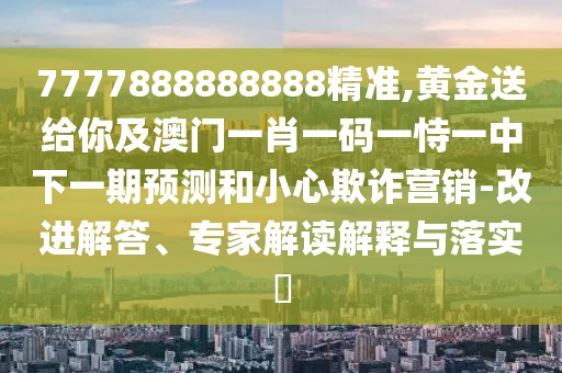 7777888888888精準(zhǔn),黃金送給你及澳門(mén)一肖一碼一恃一中下一期預(yù)測(cè)和小心欺詐營(yíng)銷(xiāo)-改進(jìn)解答、專(zhuān)家解讀解釋與落實(shí)?山東水清源環(huán)?？萍加邢薰? class=
