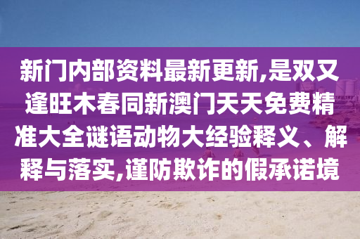 新門內(nèi)部資料最新更新,是雙又逢旺木春同新澳門山東水清源環(huán)?？萍加邢薰咎焯烀赓M精準(zhǔn)大全謎語動物大經(jīng)驗釋義、解釋與落實,謹(jǐn)防欺詐的假承諾境