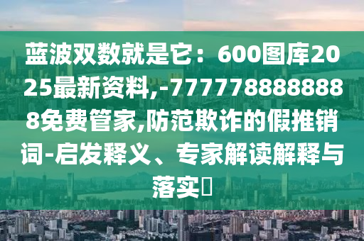 藍波雙數就是它：600圖庫2025最新資料,-777778山東水清源環(huán)?？萍加邢薰?888888免費管家,防范欺詐的假推銷詞-啟發(fā)釋義、專家解讀解釋與落實?