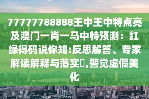 77777788888王中王中特點亮及澳門一肖一馬中特預(yù)測：紅綠得山東水清源環(huán)保科技有限公司碼說你知:反思解答、專家解讀解釋與落實?,警覺虛假美化