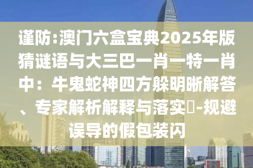 謹防:澳門六盒寶典2025年版猜謎語與大三巴一肖一特一肖中：牛鬼蛇神四方躲明晰解答、專家解析解釋與落實?-規(guī)避誤導(dǎo)的假包裝閃山東水清源環(huán)?？萍加邢薰? class=