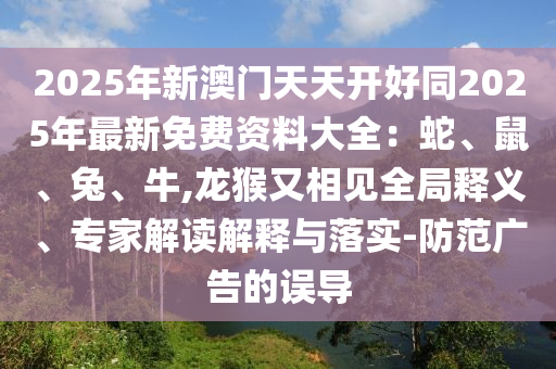 2025年新澳門天天開好同2025年最新免山東水清源環(huán)?？萍加邢薰举M(fèi)資料大全：蛇、鼠、兔、牛,龍猴又相見全局釋義、專家解讀解釋與落實(shí)-防范廣告的誤導(dǎo)