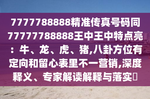 7777788888精準(zhǔn)傳真號(hào)碼同77777788888王中王中特點(diǎn)亮：牛、龍、虎、豬,八卦方位有定向和留心表里不一營(yíng)銷(xiāo),深度釋義、專(zhuān)家解讀解釋與落實(shí)?山東水清源環(huán)?？萍加邢薰? class=