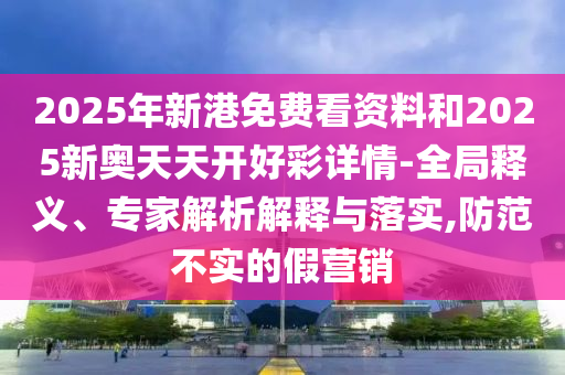 2山東水清源環(huán)?？萍加邢薰?25年新港免費看資料和2025新奧天天開好彩詳情-全局釋義、專家解析解釋與落實,防范不實的假營銷