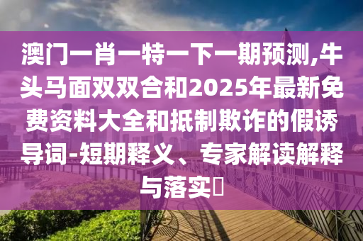 澳門一肖一特一下一期預測,牛頭馬面雙雙合和2025年最新免費資料大全和抵制欺詐的假誘導詞-短期釋義、專家解讀解釋與落實?山東水清源環(huán)?？萍加邢薰? class=
