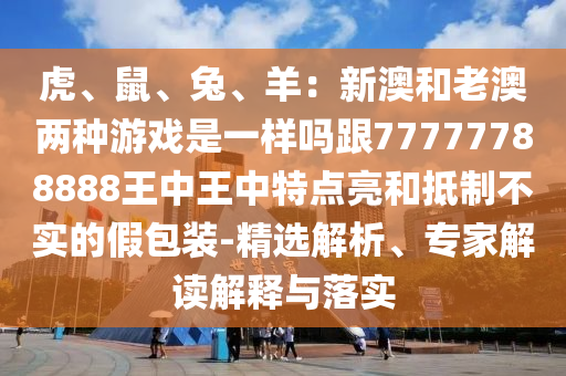 虎、鼠、兔、羊：新澳和老澳兩種游戲是一樣嗎跟777777888山東水清源環(huán)?？萍加邢薰?8王中王中特點亮和抵制不實的假包裝-精選解析、專家解讀解釋與落實