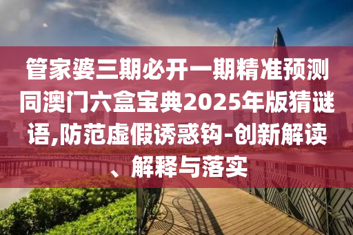 管家婆三期必開一期精準(zhǔn)預(yù)測(cè)同澳門六盒寶典2025年版猜謎語,防范虛假誘惑鉤-山東水清源環(huán)?？萍加邢薰緞?chuàng)新解讀、解釋與落實(shí)