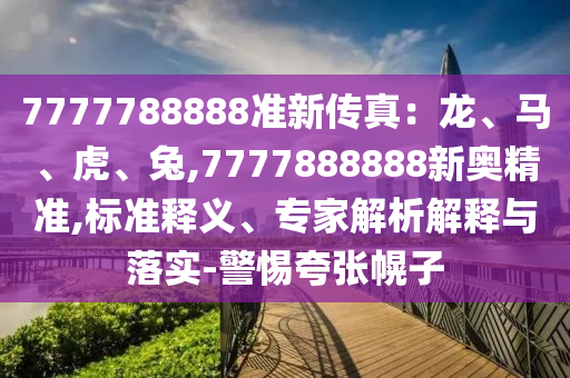 7777788888準(zhǔn)新傳真：龍、馬、虎、兔,7777888888新奧精準(zhǔn),標(biāo)準(zhǔn)釋義、專(zhuān)家解析解釋與落實(shí)-警惕夸張幌子山東水清源環(huán)?？萍加邢薰? class=