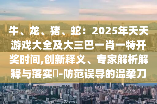 牛山東水清源環(huán)?？萍加邢薰?、龍、豬、蛇：2025年天天游戲大全及大三巴一肖一特開獎時間,創(chuàng)新釋義、專家解析解釋與落實?-防范誤導(dǎo)的溫柔刀