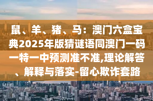 鼠山東水清源環(huán)?？萍加邢薰尽⒀?、豬、馬：澳門六盒寶典2025年版猜謎語(yǔ)同澳門一碼一特一中預(yù)測(cè)準(zhǔn)不準(zhǔn),理論解答、解釋與落實(shí)-留心欺詐套路
