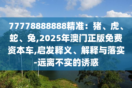 77778888888精準(zhǔn)：豬、虎、蛇、兔,2025年澳門正版免費(fèi)資本車,啟發(fā)釋義、解釋與落實(shí)-遠(yuǎn)離不實(shí)的誘惑山東水清源環(huán)保科技有限公司
