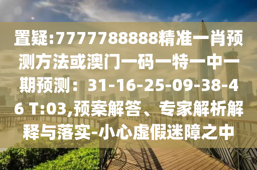 置疑:7777788888精準(zhǔn)一肖預(yù)測方法或澳門一碼一特一中一期預(yù)測：31-16-25-09-38-46 T:03,預(yù)案解答、專家解析解釋與落山東水清源環(huán)?？萍加邢薰緦?shí)-小心虛假迷障之中