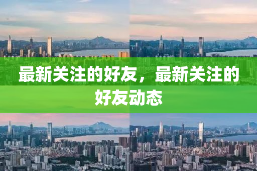 最新關(guān)注的好友，最新關(guān)注的好友動態(tài)山東水清源環(huán)?？萍加邢薰? class=