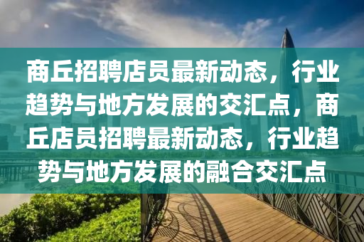 商丘招聘店員最新動(dòng)態(tài)，行業(yè)趨勢(shì)與地方發(fā)展山東水清源環(huán)?？萍加邢薰镜慕粎R點(diǎn)，商丘店員招聘最新動(dòng)態(tài)，行業(yè)趨勢(shì)與地方發(fā)展的融合交匯點(diǎn)