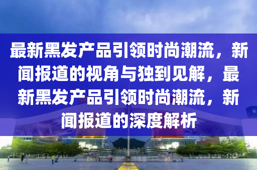 最新黑發(fā)產(chǎn)品引領(lǐng)時尚潮流，新聞報道的視角與獨(dú)到見解，最新黑發(fā)產(chǎn)品引領(lǐng)時尚潮流，新聞報道的深度解析