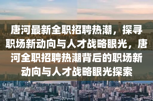 唐河最新全職招聘熱潮，探尋職場新動向與人才戰(zhàn)略眼光，唐河全職招聘熱潮背后的職場新動向與人才戰(zhàn)略眼光探索