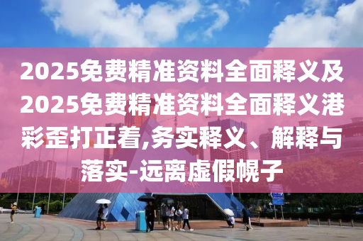 2025免費(fèi)精準(zhǔn)資料全面釋義及2025免費(fèi)精準(zhǔn)資料全面釋義港彩歪打正著,務(wù)實釋義、解釋與落實-遠(yuǎn)離虛假幌子