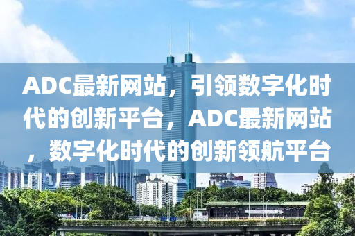 ADC最新網(wǎng)站，引領(lǐng)數(shù)字化時代的創(chuàng)新平臺，ADC最新網(wǎng)站，數(shù)字化時代的創(chuàng)新領(lǐng)航平臺