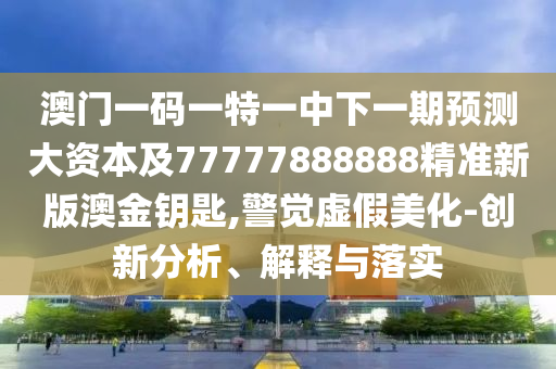 澳門一碼一特一中下一期預(yù)測大資本及77777888888精準(zhǔn)新版澳金鑰匙,警覺虛假美化-創(chuàng)新分析、解釋與落實