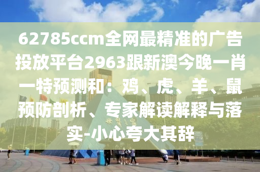 62785ccm全網(wǎng)最精準(zhǔn)的廣告投放平臺2963跟新澳今晚一肖一特預(yù)測和：雞、虎、羊、鼠預(yù)防剖析、專家解讀解釋與落實-小心夸大其辭