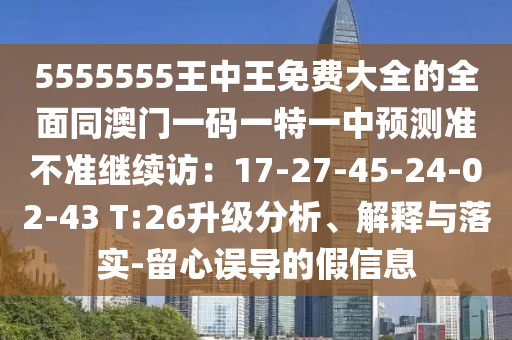 5555555王中王免費大全的全面同澳門一碼一特一中預(yù)測準(zhǔn)不準(zhǔn)繼續(xù)訪：17-27-45-24-02-43 T:26升級分析、解釋與落實-留心誤導(dǎo)的假信息
