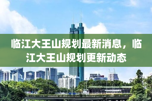 臨江大王山規(guī)劃最新消息，臨江大王山規(guī)劃更新動態(tài)