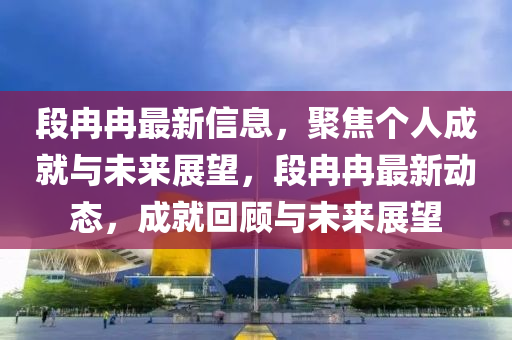 段冉冉最新信息，聚焦個人成就與未來展望，段冉冉最新動態(tài)，成就回顧與未來展望