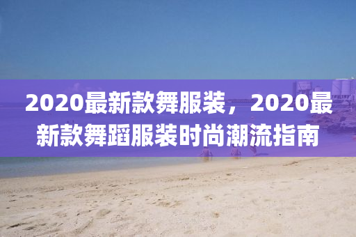 2020最新款舞服裝，2020最新款舞蹈服裝時尚潮流指南