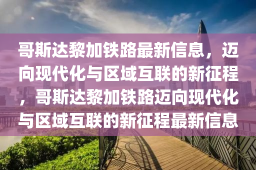哥斯達黎加鐵路最新信息，邁向現代化與區(qū)域互聯的新征程，哥斯達黎加鐵路邁向現代化與區(qū)域互聯的新征程最新信息