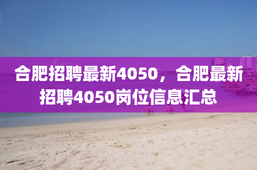 合肥招聘最新4050，合肥最新招聘4050崗位信息匯總