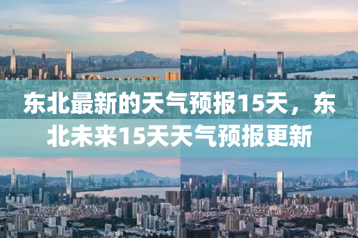 東北最新的天氣預報15天，東北未來15天天氣預報更新