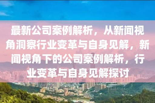 最新公司案例解析，從新聞視角洞察行業(yè)變革與自身見解，新聞視角下的公司案例解析，行業(yè)變革與自身見解探討