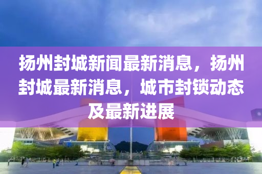 揚州封城新聞最新消息，揚州封城最新消息，城市封鎖動態(tài)及最新進展