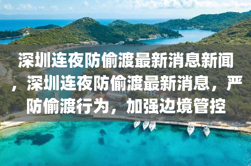 深圳連夜防偷渡最新消息新聞，深圳連夜防偷渡最新消息，嚴(yán)防偷渡行為，加強(qiáng)邊境管控