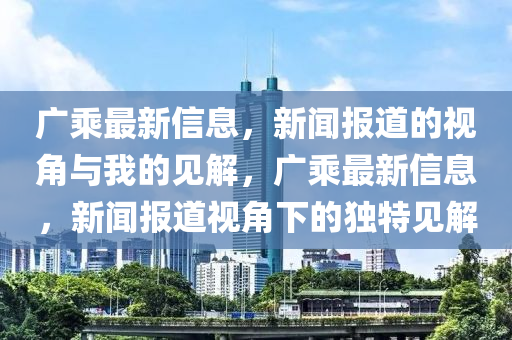 廣乘最新信息，新聞報(bào)道的視角與我的見解，廣乘最新信息，新聞報(bào)道視角下的獨(dú)特見解山東水清源環(huán)?？萍加邢薰? class=