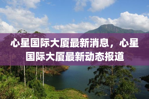 心星國際大廈最新消息，心星國際大廈最新動態(tài)報道