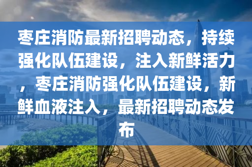 棗莊消防最新招聘動態(tài)，持續(xù)強化隊伍建設，注入新鮮活力，棗莊消防強化隊伍建設，新鮮血液注入，最新招聘動態(tài)發(fā)布