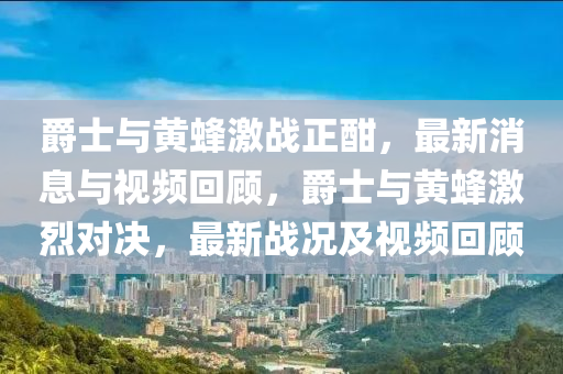 爵士與黃蜂激戰(zhàn)正酣，最新消息與視頻回顧，爵士與黃蜂激烈對決，最新戰(zhàn)況及視頻回顧