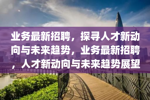 業(yè)務(wù)最新招聘，探尋人才新動向與未來趨勢，業(yè)務(wù)最新招聘，人才新動向與未來趨勢展望