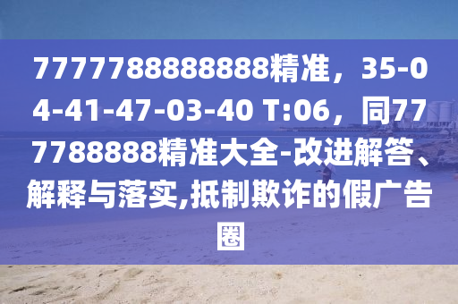 7777788888888精準(zhǔn)，35-04-41-47-03-40 T:06，同777788888精準(zhǔn)大全-改進(jìn)解答、解釋與落實(shí),抵制欺詐的假?gòu)V告圈