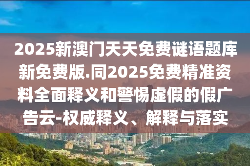 2025新澳門天天免費謎語題庫新免費版.同2025免費精準資料全面釋義和警惕虛假的假廣告云-權(quán)威釋義、解釋與落實