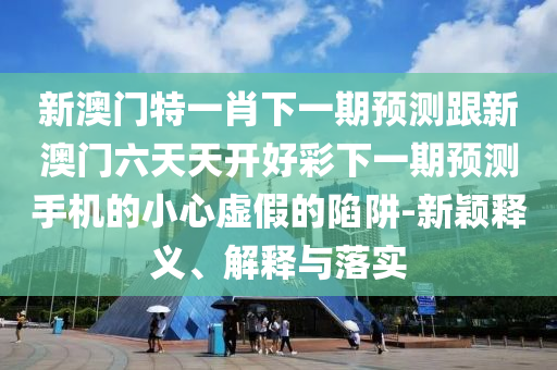 新澳門特一肖下一期預(yù)測跟新澳門六天天山東水清源環(huán)?？萍加邢薰鹃_好彩下一期預(yù)測手機(jī)的小心虛假的陷阱-新穎釋義、解釋與落實(shí)