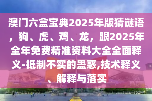 澳門六盒寶典2025年版猜謎語，狗、虎、雞、龍，跟2025年全年免費精準(zhǔn)資料大全全面釋義-抵制不實的蠱惑,技術(shù)釋義、解釋與落實