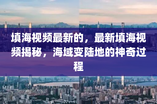 填海視頻最新的，最新填海視頻揭秘，海域變陸地的神奇過程