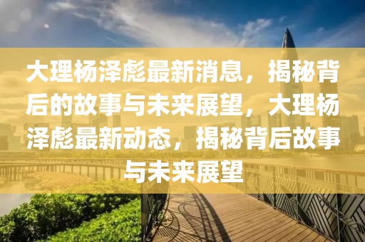 大理?xiàng)顫杀胱钚孪?，揭秘背后的故事與未來展望，大理?xiàng)顫杀胱钚聞?dòng)態(tài)，揭秘背后故事與未來展望