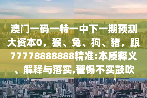 澳門一碼一特一中下一期預(yù)測大資本0，猴、兔、狗、豬，跟77778888888精準(zhǔn):本質(zhì)釋義、解釋與落實,警惕不實鼓吹山東水清源環(huán)?？萍加邢薰? class=